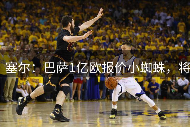 塞尔：巴萨1亿欧报价小蜘蛛，将继续加价