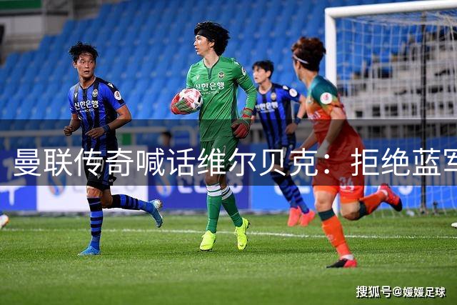 曼联传奇喊话维尔贝克：拒绝蓝军邀约 梦剧场才是归途