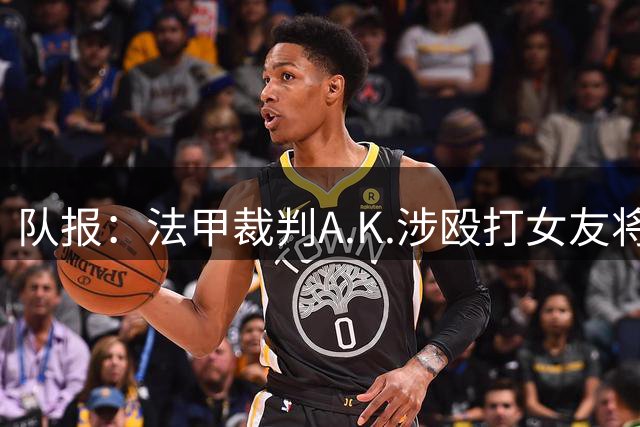 队报：法甲裁判A.K.涉殴打女友将受审